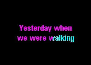 Yesterday when

we were walking