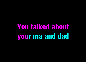 You talked about

your ma and dad