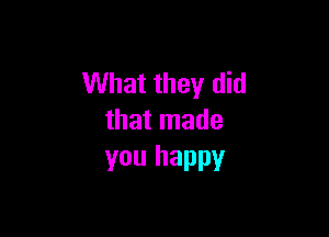 What they did

that made
you happy