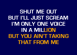 SHUT ME OUT
BUT I'LL JUST SCREAM
I'M ONLY ONE VOICE
IN A MILLION
BUT YOU AIN'T TAKING
THAT FROM ME