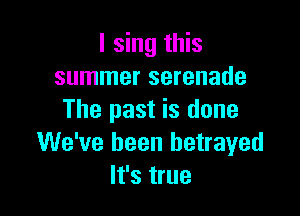 I sing this
summer serenade

The past is done
We've been betrayed
It's true