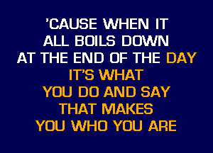 'CAUSE WHEN IT
ALL BOILS DOWN
AT THE END OF THE DAY
IT'S WHAT
YOU DO AND SAY
THAT MAKES
YOU WHO YOU ARE