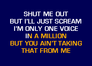 SHUT ME OUT
BUT I'LL JUST SCREAM
I'M ONLY ONE VOICE
IN A MILLION
BUT YOU AIN'T TAKING
THAT FROM ME