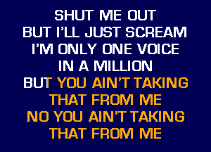 SHUT ME OUT
BUT I'LL JUST SCREAM
I'M ONLY ONE VOICE
IN A MILLION
BUT YOU AIN'T TAKING
THAT FROM ME
NU YOU AIN'T TAKING
THAT FROM ME