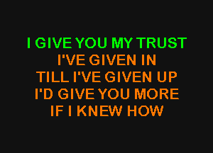 IGIVE YOU MY TRUST
I'VE GIVEN IN
TILL I'VE GIVEN UP
I'D GIVE YOU MORE
IF I KNEW HOW

g
