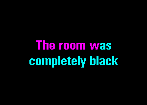 The room was

completely black