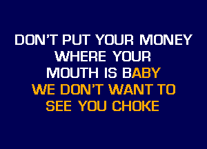 DON'T PUT YOUR MONEY
WHERE YOUR
MOUTH IS BABY
WE DON'T WANT TO
SEE YOU CHOKE