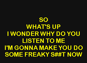 SO
WHAT'S UP
I WONDER WHY DO YOU
LISTEN TO ME

I'M GONNA MAKEYOU D0
SOME FREAKY SiiiiT NOW