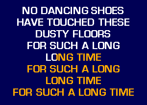 NU DANCING SHOES
HAVE TOUCHED THESE
DUSTY FLOORS
FOR SUCH A LONG
LONG TIME
FOR SUCH A LONG
LONG TIME
FOR SUCH A LONG TIME