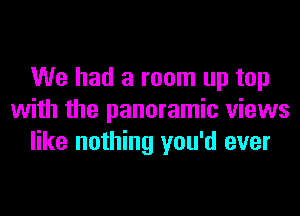 We had a room up top
with the panoramic views
like nothing you'd ever