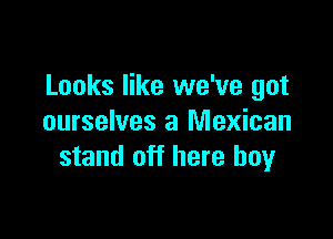 Looks like we've got

ourselves a Mexican
stand off here boyr