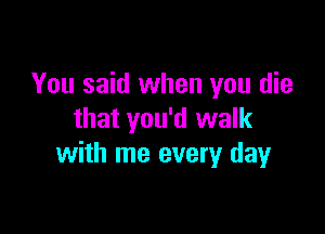 You said when you die

that you'd walk
with me every dayr