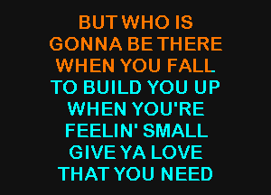 BUTWHO IS
GONNA BETHERE
WHEN YOU FALL
TO BUILD YOU UP

WHEN YOU'RE
FEELIN' SMALL

GIVE YA LOVE
THAT YOU NEED l