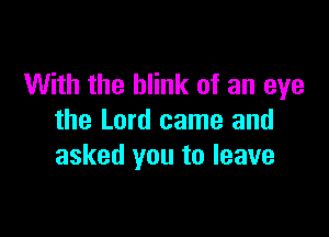 With the blink of an eye

the Lord came and
asked you to leave