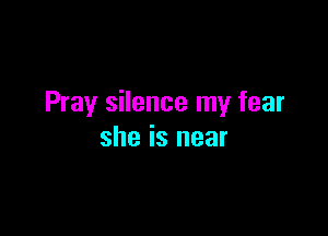 Pray silence my fear

she is near