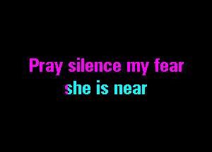 Pray silence my fear

she is near