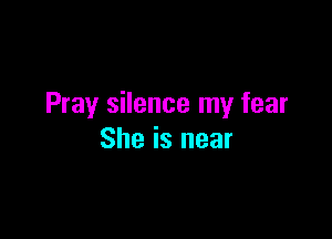 Pray silence my fear

She is near