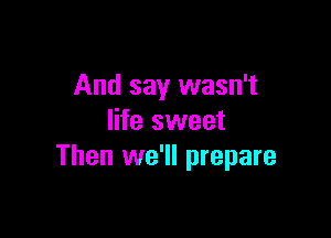 And say wasn't

life sweet
Then we'll prepare