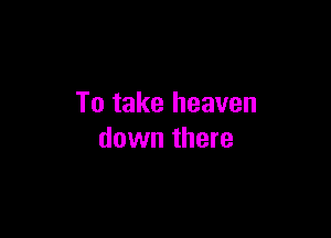 To take heaven

down there