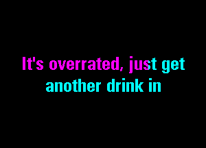 It's overrated, just get

another drink in