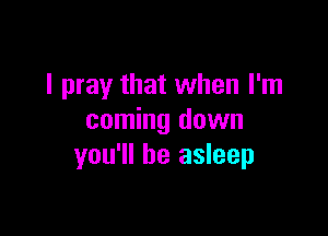 I pray that when I'm

coming down
you'll be asleep