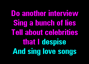 Do another interview
Sing a bunch of lies
Tell about celebrities
that I despise
And sing love songs