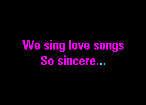 We sing love songs

So sincere...
