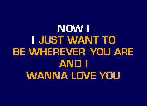 NOW I
I JUST WANT TO
BE WHEREVER YOU ARE
AND I
WANNA LOVE YOU