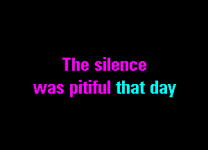 The silence

was pitiful that day