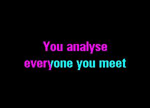 You analyse

everyone you meet