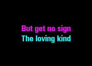 But get no sign

The loving kind