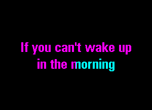 If you can't wake up

in the morning