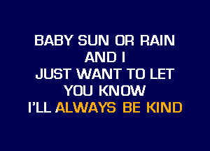 BABY SUN OR RAIN
AND I
JUST WANT TO LET
YOU KNOW
I'LL ALWAYS BE KIND