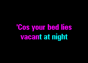 'Cos your bed lies

vacant at night