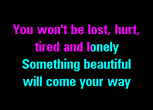 You won't be lost, hurt.
tired and lonely

Something beautiful
will come your way