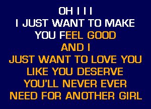 OH I I I
I JUST WANT TO MAKE
YOU FEEL GOOD
AND I
JUST WANT TO LOVE YOU
LIKE YOU DESERVE
YOU'LL NEVER EVER
NEED FOR ANOTHER GIRL