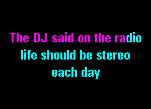 The DJ said on the radio

life should he stereo
each day