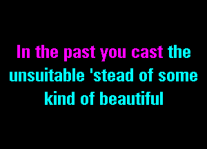 In the past you cast the

unsuitable 'stead of some
kind of beautiful