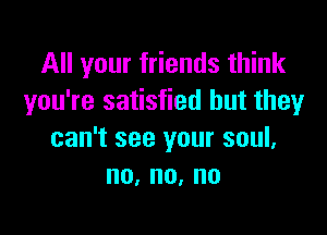 All your friends think
you're satisfied but they

can't see your soul,
no,no,no