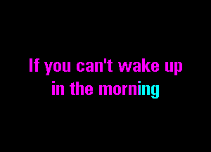 If you can't wake up

in the morning