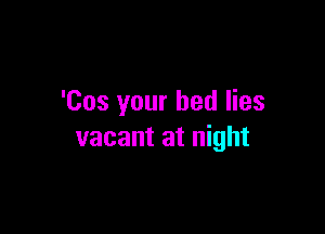'Cos your bed lies

vacant at night