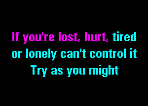 If you're lost, hurt, tired

or lonely can't control it
Try as you might