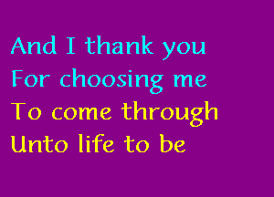 And I thank you
For choosing me

To come through
Unto life to be