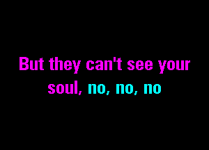 But they can't see your

soul, no, no, no