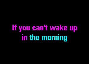 If you can't wake up

in the morning