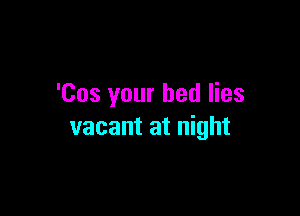 'Cos your bed lies

vacant at night
