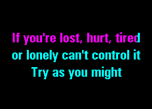 If you're lost, hurt, tired

or lonely can't control it
Try as you might