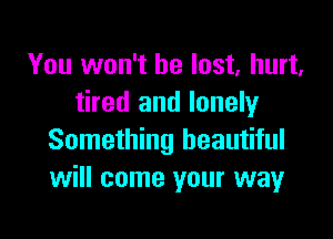 You won't be lost, hurt.
tired and lonely

Something beautiful
will come your way