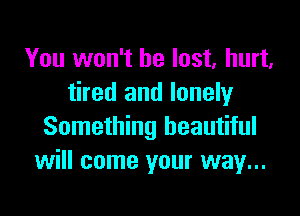 You won't be lost, hurt.
tired and lonely

Something beautiful
will come your way...