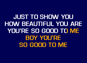 JUST TO SHOW YOU
HOW BEAUTIFUL YOU ARE
YOU'RE SO GOOD TO ME
BOY YOU'RE
SO GOOD TO ME